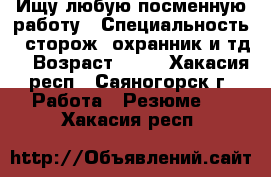 Ищу любую посменную работу › Специальность ­ сторож, охранник и тд. › Возраст ­ 39 - Хакасия респ., Саяногорск г. Работа » Резюме   . Хакасия респ.